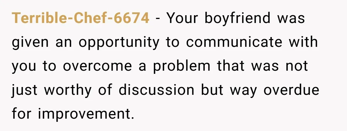 Terrible-Chef-6674 − Your boyfriend was given an opportunity to communicate with you to overcome a problem that was not just worthy of discussion but way overdue for improvement.