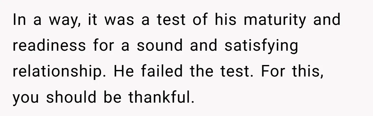 In a way, it was a test of his maturity and readiness for a sound and satisfying relationship. He failed the test. For this, you should be thankful.