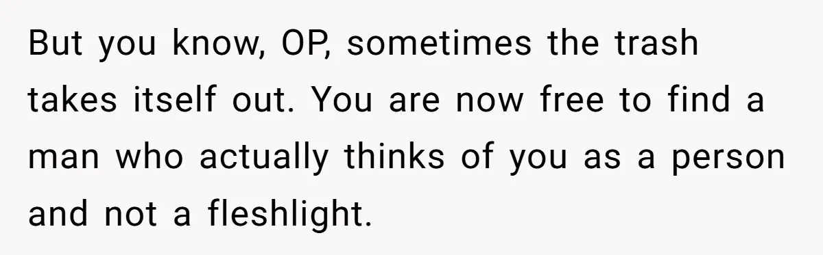 But you know, OP, sometimes the trash takes itself out. You are now free to find a man who actually thinks of you as a person and not a fleshlight.