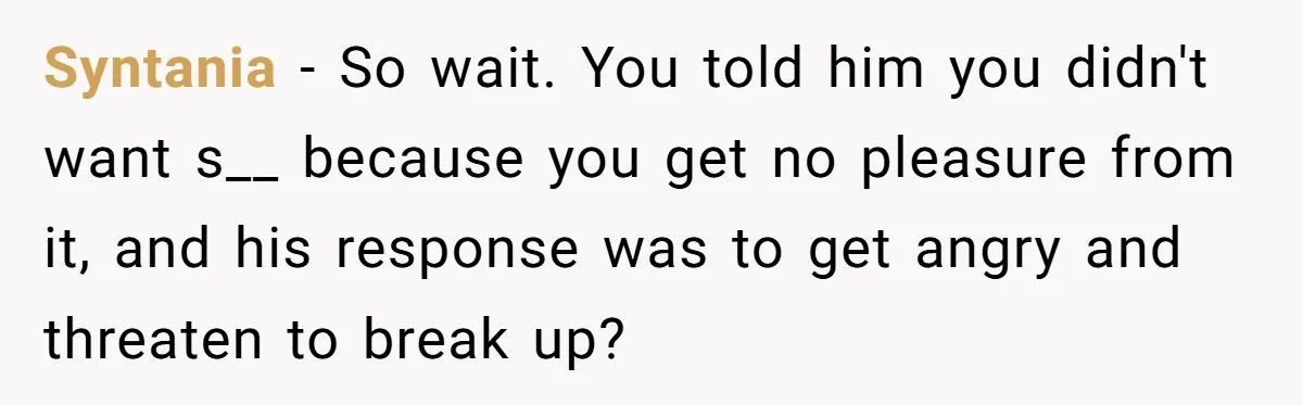Syntania − So wait. You told him you didn't want s__ because you get no pleasure from it, and his response was to get angry and threaten to break up?