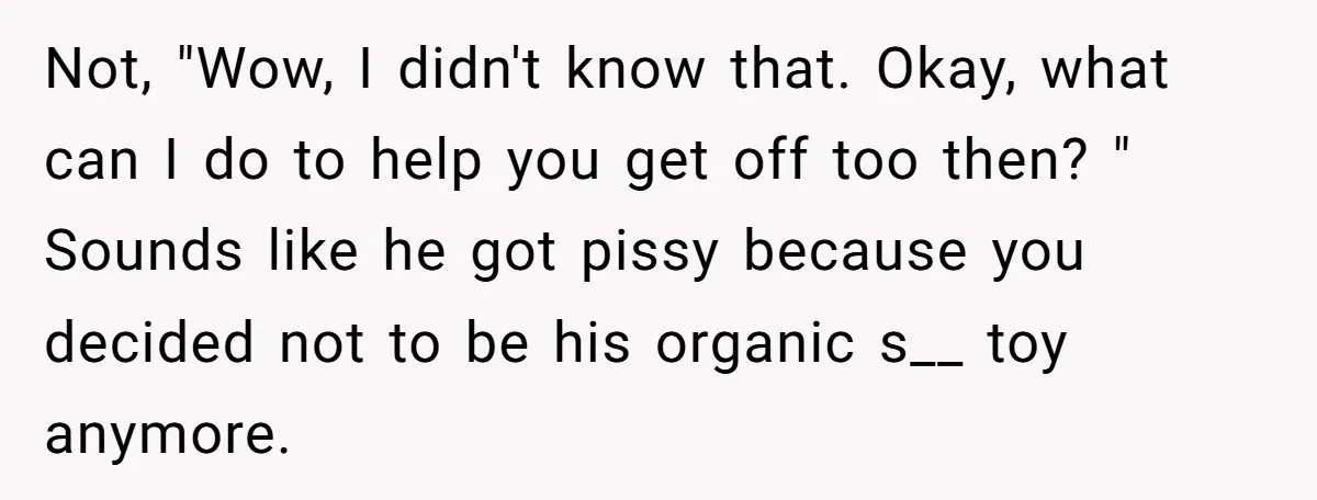 Not, "Wow, I didn't know that. Okay, what can I do to help you get off too then? " Sounds like he got pissy because you decided not to be...