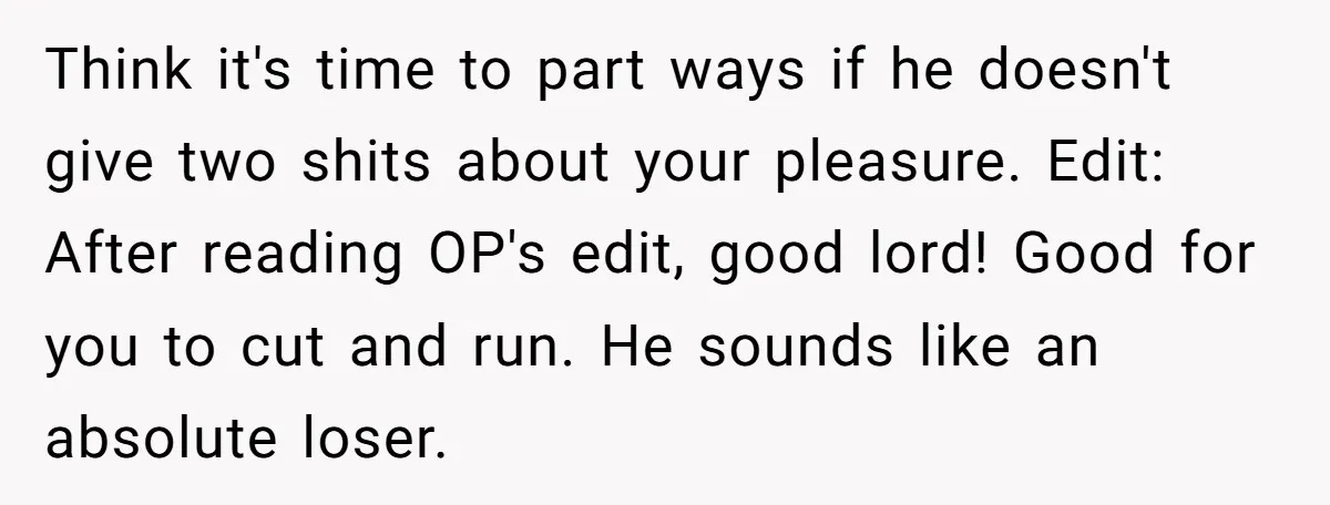 Think it's time to part ways if he doesn't give two shits about your pleasure. Edit: After reading OP's edit, good lord! Good for you to cut and run. He...