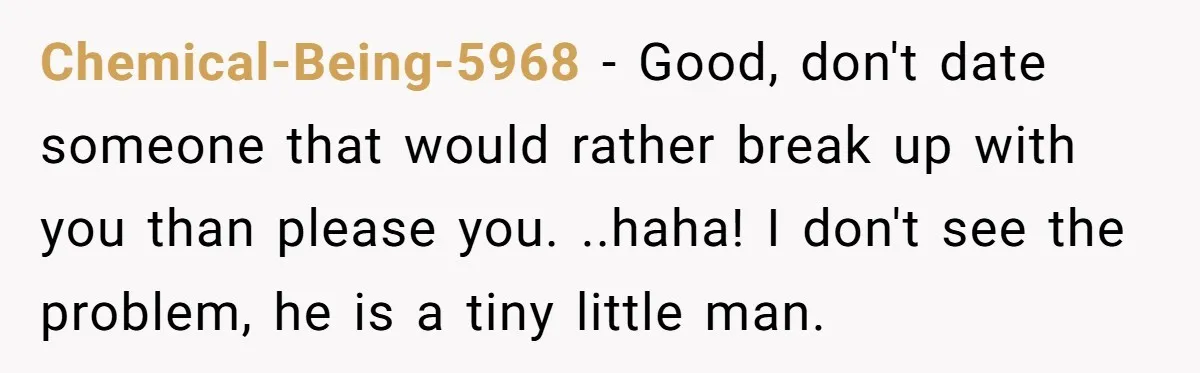 Chemical-Being-5968 − Good, don't date someone that would rather break up with you than please you. ..haha! I don't see the problem, he is a tiny little man.