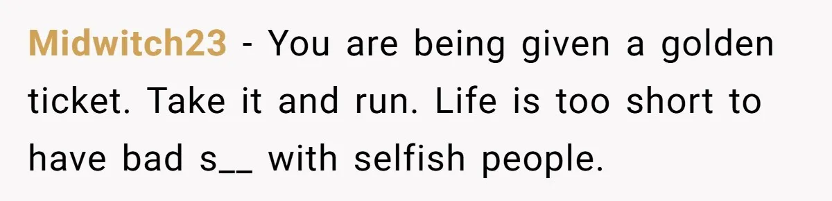 Midwitch23 − You are being given a golden ticket. Take it and run. Life is too short to have bad s__ with selfish people.