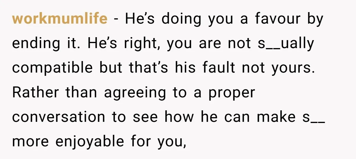 workmumlife − He’s doing you a favour by ending it. He’s right, you are not s__ually compatible but that’s his fault not yours. Rather than agreeing to a proper conversation...
