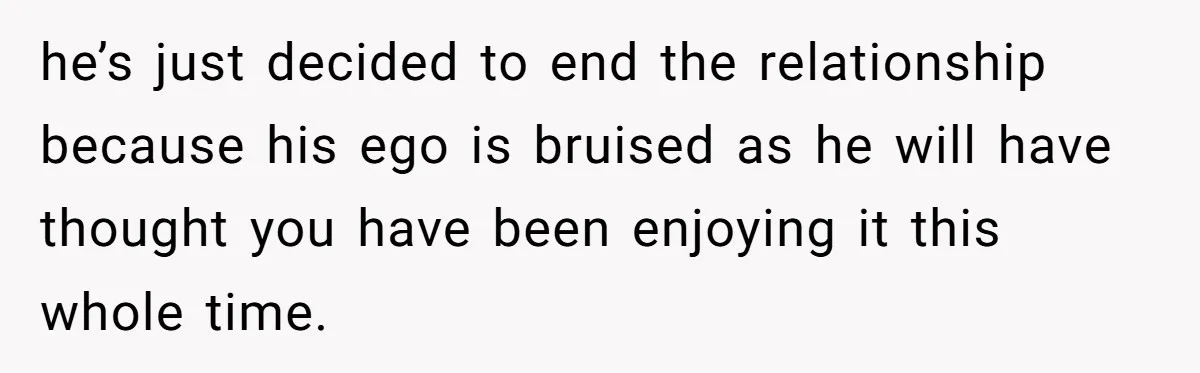 he’s just decided to end the relationship because his ego is bruised as he will have thought you have been enjoying it this whole time.