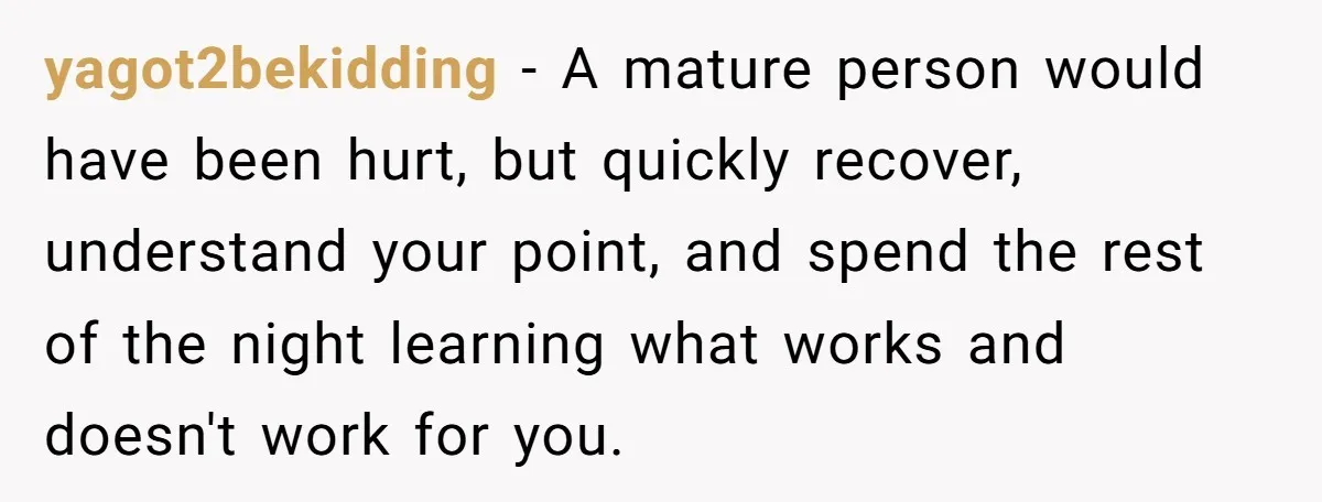 yagot2bekidding − A mature person would have been hurt, but quickly recover, understand your point, and spend the rest of the night learning what works and doesn't work for you.