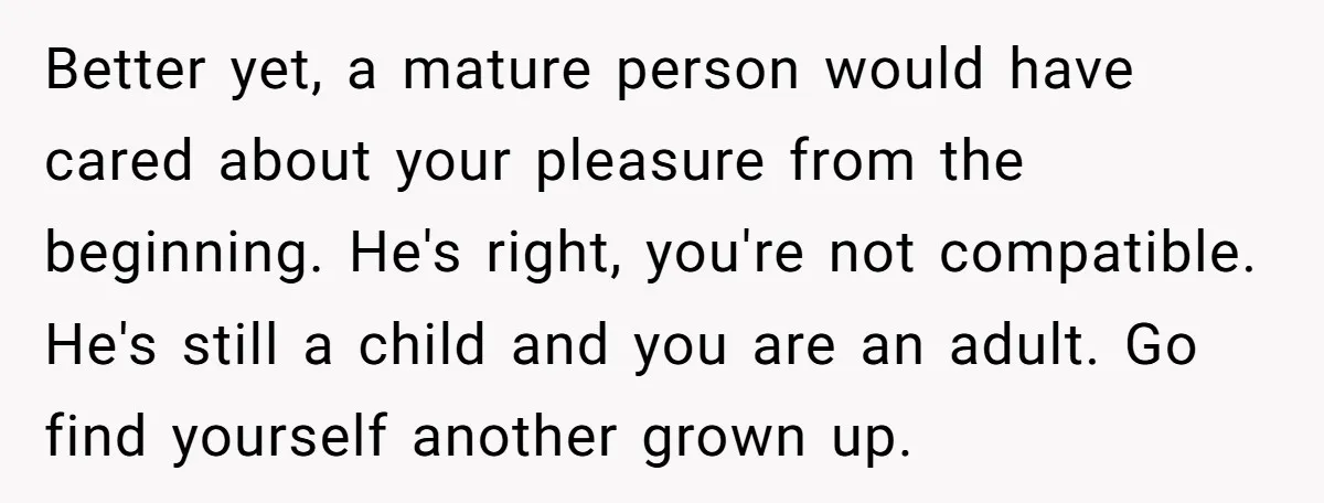Better yet, a mature person would have cared about your pleasure from the beginning. He's right, you're not compatible. He's still a child and you are an adult. Go find...