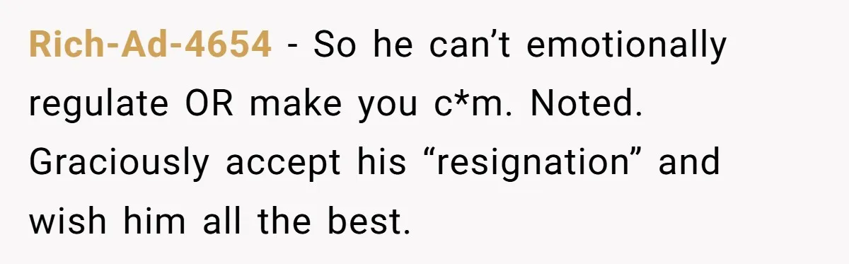 Rich-Ad-4654 − So he can’t emotionally regulate OR make you c*m. Noted. Graciously accept his “resignation” and wish him all the best.
