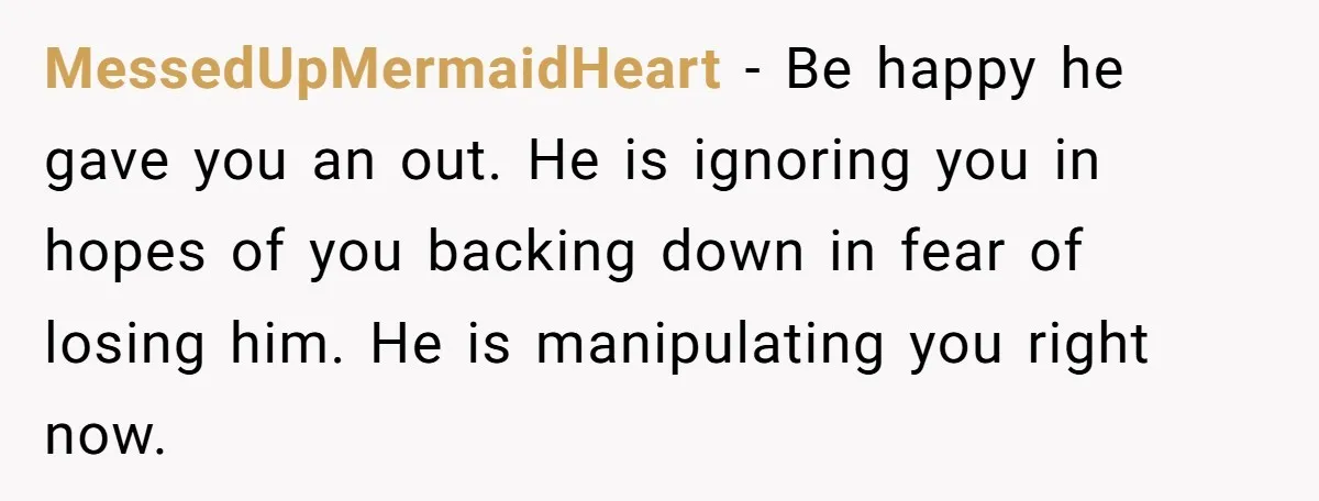 MessedUpMermaidHeart − Be happy he gave you an out. He is ignoring you in hopes of you backing down in fear of losing him. He is manipulating you right now.
