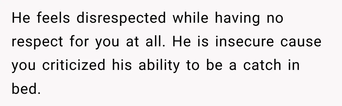 He feels disrespected while having no respect for you at all. He is insecure cause you criticized his ability to be a catch in bed.