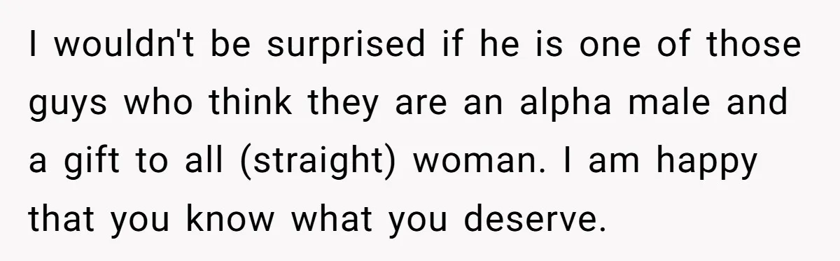 I wouldn't be surprised if he is one of those guys who think they are an alpha male and a gift to all (straight) woman. I am happy that you...