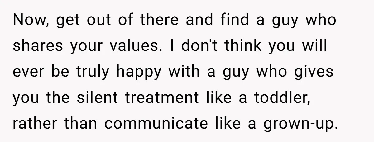 Now, get out of there and find a guy who shares your values. I don't think you will ever be truly happy with a guy who gives you the silent...