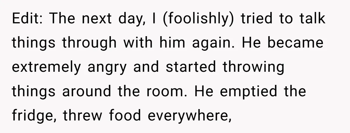 Edit: The next day, I (foolishly) tried to talk things through with him again. He became extremely angry and started throwing things around the room. He emptied the fridge, threw...