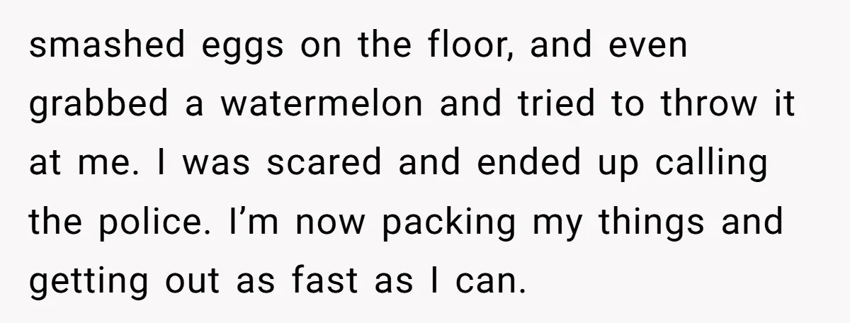 smashed eggs on the floor, and even grabbed a watermelon and tried to throw it at me. I was scared and ended up calling the police. I’m now packing my...