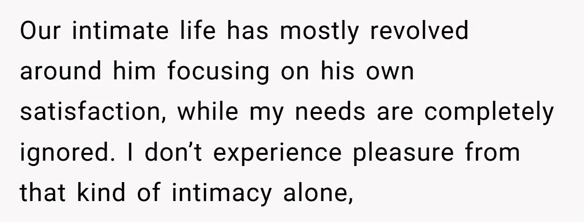 Our intimate life has mostly revolved around him focusing on his own satisfaction, while my needs are completely ignored. I don’t experience pleasure from that kind of intimacy alone,