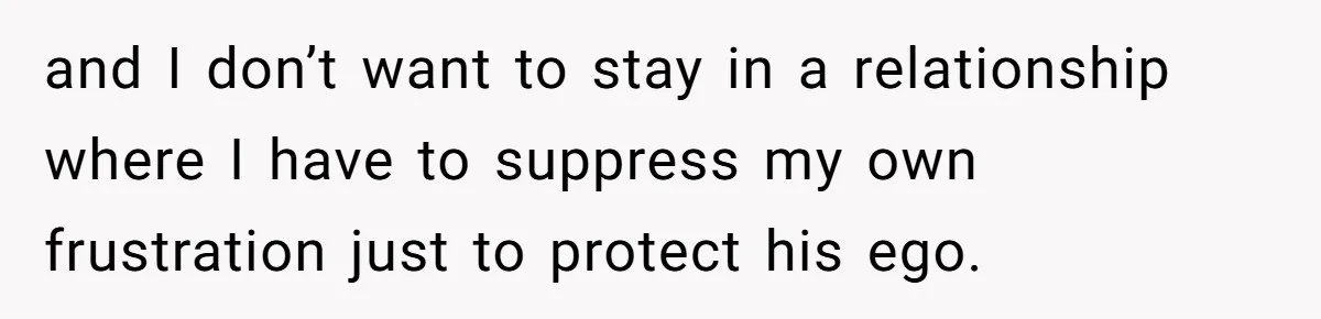 and I don’t want to stay in a relationship where I have to suppress my own frustration just to protect his ego.