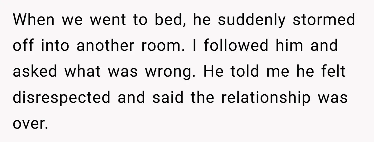 When we went to bed, he suddenly stormed off into another room. I followed him and asked what was wrong. He told me he felt disrespected and said the relationship...