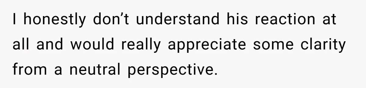 I honestly don’t understand his reaction at all and would really appreciate some clarity from a neutral perspective.
