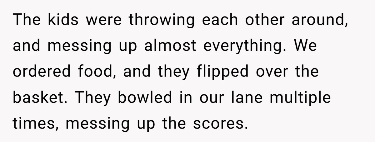 The kids were throwing each other around, and messing up almost everything. We ordered food, and they flipped over the basket. They bowled in our lane multiple times, messing up...
