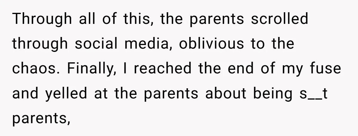 Through all of this, the parents scrolled through social media, oblivious to the chaos. Finally, I reached the end of my fuse and yelled at the parents about being s__t...