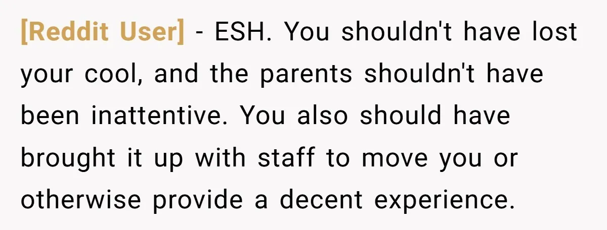 [Reddit User] − ESH. You shouldn't have lost your cool, and the parents shouldn't have been inattentive. You also should have brought it up with staff to move you or...
