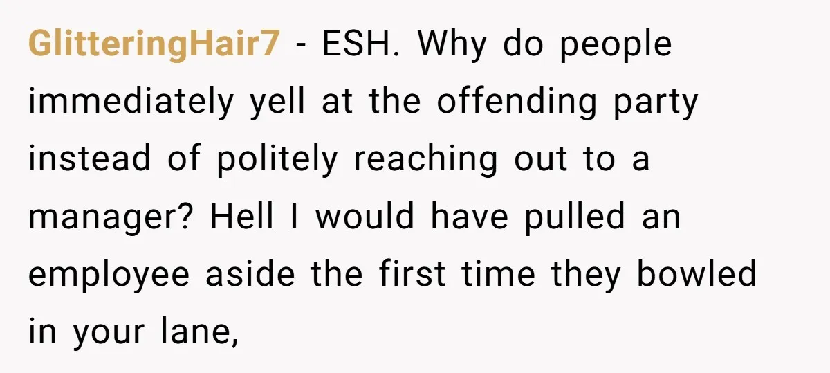 GlitteringHair7 − ESH. Why do people immediately yell at the offending party instead of politely reaching out to a manager? Hell I would have pulled an employee aside the first...