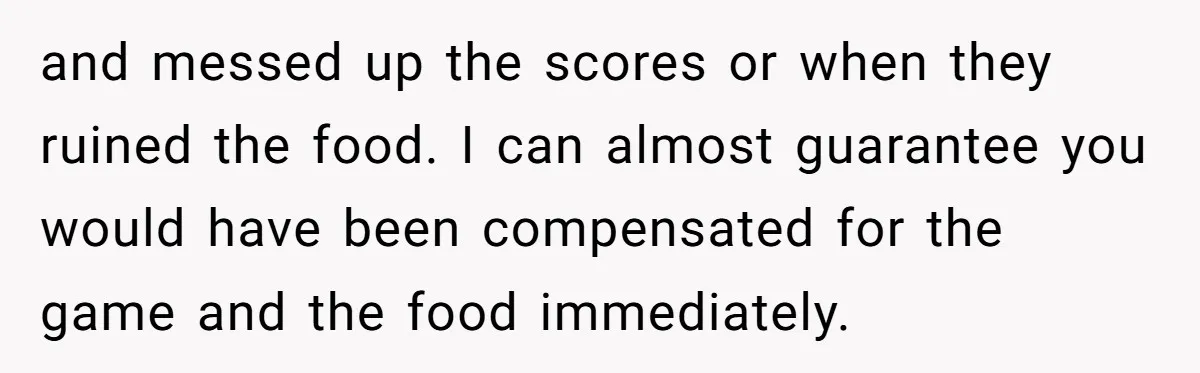 and messed up the scores or when they ruined the food. I can almost guarantee you would have been compensated for the game and the food immediately.