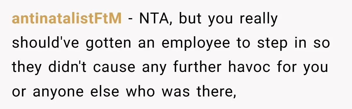 antinatalistFtM − NTA, but you really should've gotten an employee to step in so they didn't cause any further havoc for you or anyone else who was there,