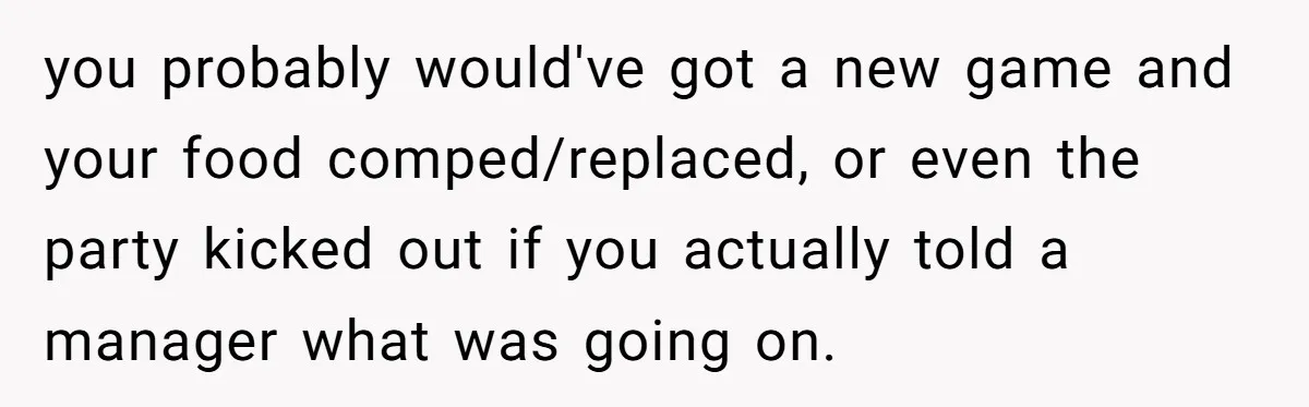 you probably would've got a new game and your food comped/replaced, or even the party kicked out if you actually told a manager what was going on.