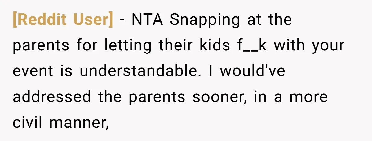 [Reddit User] − NTA Snapping at the parents for letting their kids f__k with your event is understandable. I would've addressed the parents sooner, in a more civil manner,