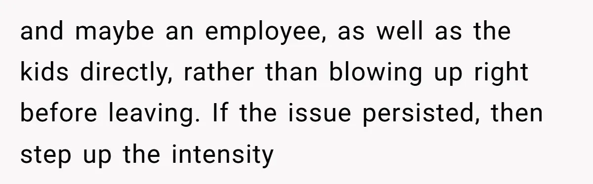and maybe an employee, as well as the kids directly, rather than blowing up right before leaving. If the issue persisted, then step up the intensity