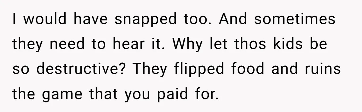 I would have snapped too. And sometimes they need to hear it. Why let thos kids be so destructive? They flipped food and ruins the game that you paid for.