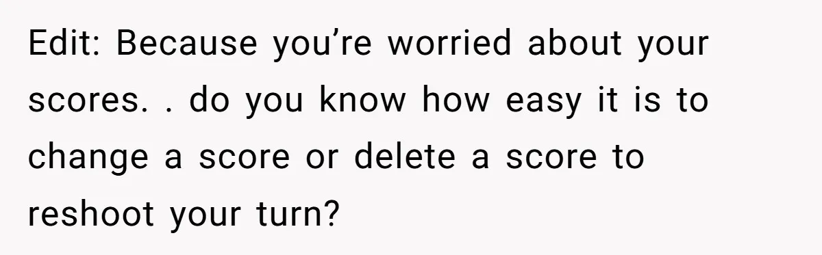 Edit: Because you’re worried about your scores. . do you know how easy it is to change a score or delete a score to reshoot your turn?