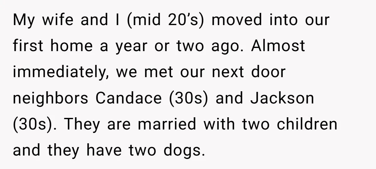 My wife and I (mid 20’s) moved into our first home a year or two ago. Almost immediately, we met our next door neighbors Candace (30s) and Jackson (30s). They...