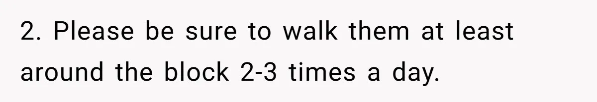 2. Please be sure to walk them at least around the block 2-3 times a day.