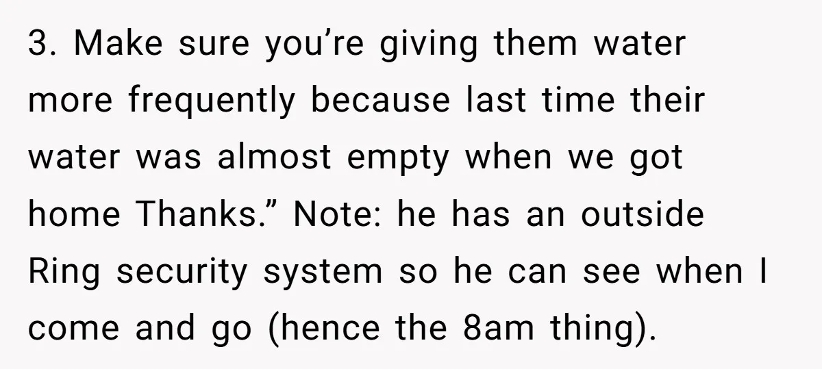 3. Make sure you’re giving them water more frequently because last time their water was almost empty when we got home Thanks.” Note: he has an outside Ring security system...