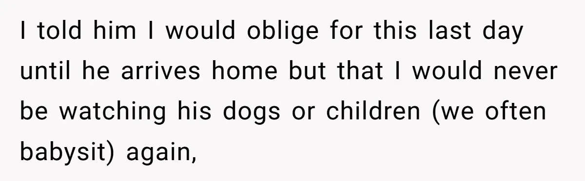 I told him I would oblige for this last day until he arrives home but that I would never be watching his dogs or children (we often babysit) again,