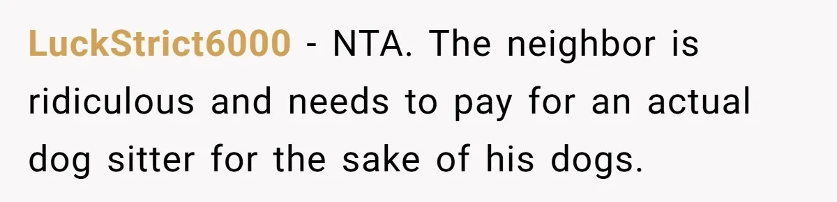 LuckStrict6000 − NTA. The neighbor is ridiculous and needs to pay for an actual dog sitter for the sake of his dogs.