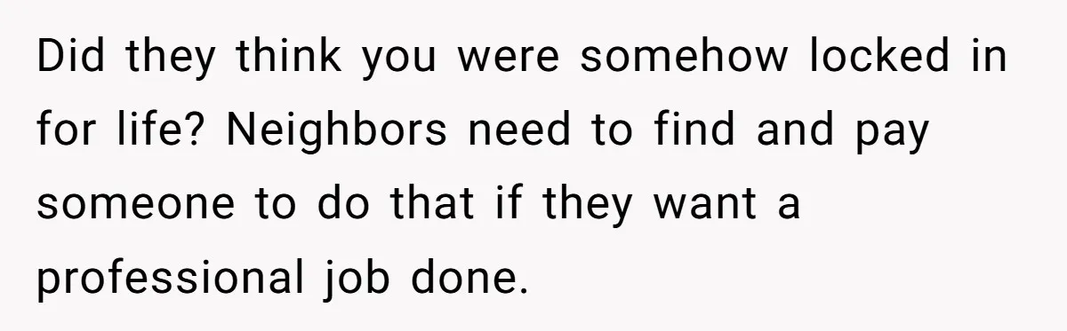 Did they think you were somehow locked in for life? Neighbors need to find and pay someone to do that if they want a professional job done.