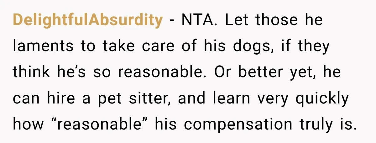 DelightfulAbsurdity − NTA. Let those he laments to take care of his dogs, if they think he’s so reasonable. Or better yet, he can hire a pet sitter, and learn...