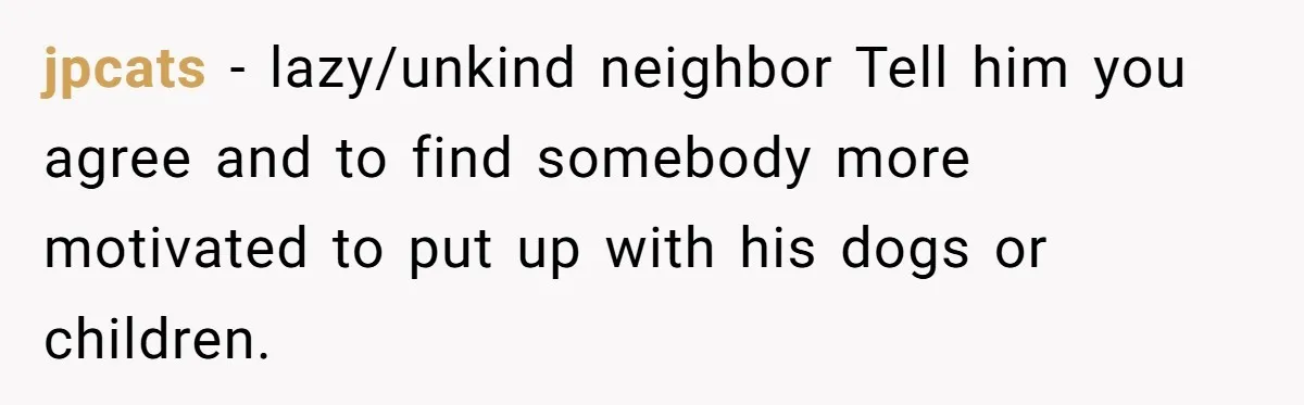 jpcats − lazy/unkind neighbor Tell him you agree and to find somebody more motivated to put up with his dogs or children.