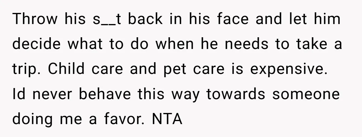 Throw his s__t back in his face and let him decide what to do when he needs to take a trip. Child care and pet care is expensive. Id never...