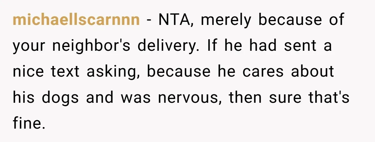 michaellscarnnn − NTA, merely because of your neighbor's delivery. If he had sent a nice text asking, because he cares about his dogs and was nervous, then sure that's fine.