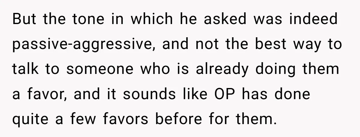 But the tone in which he asked was indeed passive-aggressive, and not the best way to talk to someone who is already doing them a favor, and it sounds like...