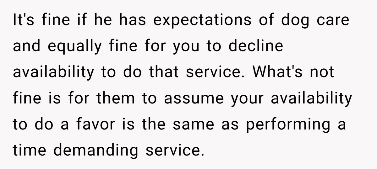 It's fine if he has expectations of dog care and equally fine for you to decline availability to do that service. What's not fine is for them to assume your...