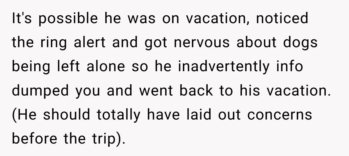 It's possible he was on vacation, noticed the ring alert and got nervous about dogs being left alone so he inadvertently info dumped you and went back to his vacation....