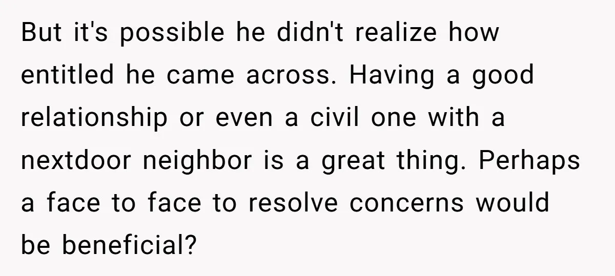 But it's possible he didn't realize how entitled he came across. Having a good relationship or even a civil one with a nextdoor neighbor is a great thing. Perhaps a...