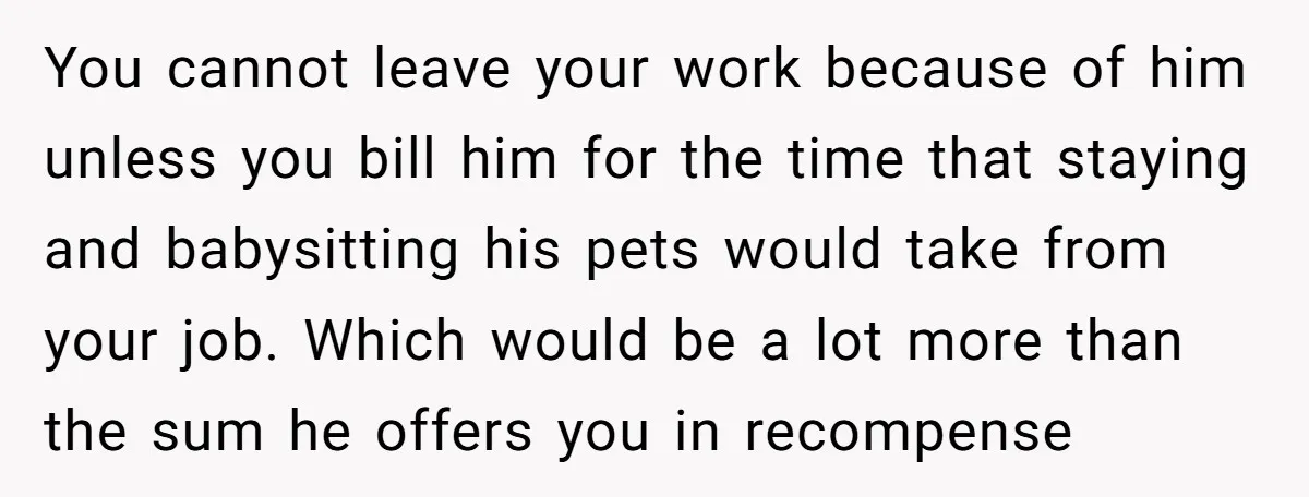 You cannot leave your work because of him unless you bill him for the time that staying and babysitting his pets would take from your job. Which would be a...