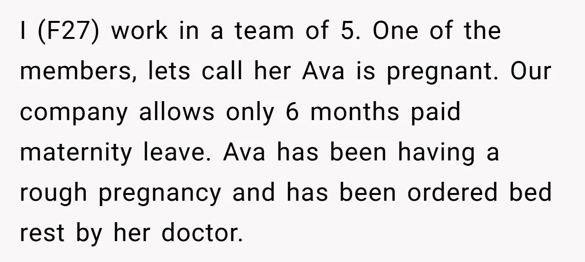 I (F27) work in a team of 5. One of the members, lets call her Ava is pregnant. Our company allows only 6 months paid maternity leave. Ava has been...